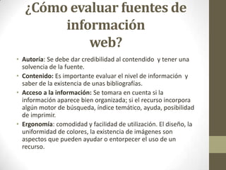 ¿Cómo evaluar fuentes de
        información
            web?
• Autoría: Se debe dar credibilidad al contendido y tener una
  solvencia de la fuente.
• Contenido: Es importante evaluar el nivel de información y
  saber de la existencia de unas bibliografías.
• Acceso a la información: Se tomara en cuenta si la
  información aparece bien organizada; si el recurso incorpora
  algún motor de búsqueda, índice temático, ayuda, posibilidad
  de imprimir.
• Ergonomía: comodidad y facilidad de utilización. El diseño, la
  uniformidad de colores, la existencia de imágenes son
  aspectos que pueden ayudar o entorpecer el uso de un
  recurso.
 