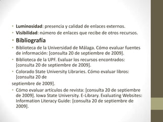 • Luminosidad: presencia y calidad de enlaces externos.
• Visibilidad: número de enlaces que recibe de otros recursos.
• Bibliografía
• Biblioteca de la Universidad de Málaga. Cómo evaluar fuentes
  de información: [consulta 20 de septiembre de 2009].
• Biblioteca de la UPF. Evaluar los recursos encontrados:
  [consulta 20 de septiembre de 2009].
• Colorado State University Libraries. Cómo evaluar libros:
  [consulta 20 de
septiembre de 2009].
• Cómo evaluar artículos de revista: [consulta 20 de septiembre
  de 2009]. Iowa State University. E-Library. Evaluating Websites:
  Information Literacy Guide: [consulta 20 de septiembre de
  2009].
 