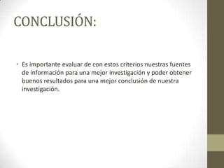 CONCLUSIÓN:

• Es importante evaluar de con estos criterios nuestras fuentes
  de información para una mejor investigación y poder obtener
  buenos resultados para una mejor conclusión de nuestra
  investigación.
 