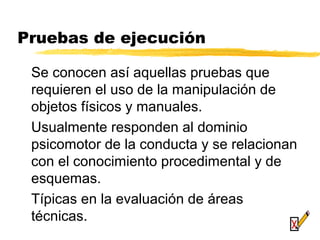 Pruebas de ejecución
Se conocen así aquellas pruebas que
requieren el uso de la manipulación de
objetos físicos y manuales.
Usualmente responden al dominio
psicomotor de la conducta y se relacionan
con el conocimiento procedimental y de
esquemas.
Típicas en la evaluación de áreas
técnicas.
 