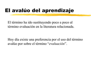 El avalúo del aprendizaje
El término ha ido sustituyendo poco a poco al
término evaluación en la literatura relacionada.
Hoy día existe una preferencia por el uso del término
avalúo por sobre el término “evaluación”.
 