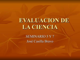 EVALUACION DE LA CIENCIA SEMINARIO 5 Y 7 José Casilla Bravo 