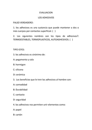 EVALUACION

                        LOS ADHESIVOS

FALSO VERDADERO:

1. los adhesivos es una sustancia que puede mantener a dos o
más cuerpos por contactos superficial. ( )

2. Los siguientes nombres son los tipos de adhesivos?:
TERMOESTABLES, TERMOPLASTICOS, AUTOADHESIVOS. ( )



TIPO ICFES:

3. los adhesivos es sinónimo de:

A: pegamento y cola

B: hormigon

C: silicona

D: cerámica

3. Los beneficios que le tren los adhesivos al hombre son:

A: comodidad

B: Durabilidad

C: contacto

D: seguridad

4. los adhesivos nos permiten unir elementos como:

A: papel

B: cartón
 