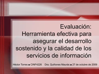 Evaluación:Herramienta efectiva para asegurar el desarrollo sostenido y la calidad de los servicios de información     Héctor Torres ■ CINF4226 ■ Dra. Quiñones Maurás ■ 27 de octubre de 2009 