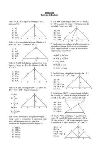 Evaluación
                                              Teorema de Euclides


1) El ABC de la figura es rectángulo en C,                 6) El ABC es rectángulo en C, con a = 30cm y
entonces CD =                 C                            b = 40cm, siendo CD altura y CM transversal de
                                                           gravedad. En tal caso, MD =   C
   A)   10
   B)   20                                                    A)   5cm
   C)   40                                                    B)   7cm                 b                            a
   D)   5 5                                                   C)   12cm
   E)   10 2 A                                                D)   18cm
                        40      D        10        B
                                                              E)   25cm
                                                                           A       q       M       D            p               B
2) En el rectángulo de la figura, CD altura. Si
CD = 6 y DB = 12, entonces AC =                            7) La altura correspondiente a la hipotenusa en un
                                    C                      triángulo rectángulo divide a esta en segmentos
   A)   7                                                  cuyas longitudes son 6 y 21cm. ¿Cuáles son las
   B)   6 2                                                longitudes de los catetos?
   C)   2 10
   D)   3 5                                                   A) 9 2 y 9 7cm
   E)   8                                                     B) 3 6 y 3 21cm
                    A               D                  B
                                                              C) 16 y 56cm
3) En el ABC de la figura, rectángulo en C, se
tiene p = 3cm y q = 4cm. En tal caso, el valor de             D) 3 14 y 6cm
a2 + b2 =                       C                             E) 3 14 y 21cm
   A)   49cm
                        b                     a            8) En el siguiente triángulo rectángulo, si a = 6 y
   B)   25cm
                                                           b = 8, entonces p2 + q2 + 2pq =       C
   C)   7cm
   D)   5cm
                                                              A)   100
   E)   N.A. A          q       D         p        B                                           b                            a
                                                              B)   196                                         hc
                                                              C)   100 + 2pq
                                                              D)   196 + 3pq
4) En el ABC, rectángulo en C, CD altura. Si                                 A                 q           D            p               B
                                                              E)   N.A.
BC = 5cm y DB = 4cm, entonces AC =

  A) 3cm                        C                          9) En la figura, ABCD es un rectángulo de lados
                                                           AB = 8cm y BC = 6cm. Se dibuja la diagonal AC,
     7                                                     con BF AC y DE AC, entonces EF mide:
  B)    cm
     2                  b                     a                                D                                    C
     15                             hc                        A)   1,8cm
  C) cm                                                                                                F
      4                                                       B)   2,8cm
  D) 4cm        A       q       D         p        B          C)   3,2cm
                                                              D)   3,6cm
       5                                                                                   E
  E)     5cm                                                  E)   6,4cm
       2                                                                       A                                     B
5) El cateto menor de un triángulo rectángulo              10) En el ABC, rectángulo en C, se traza la
mide 11cm y el otro cateto y la hipotenusa están           altura CD y desde D, las perpendiculares DE y
expresados por dos números naturales                       DF a los lados AC y BC respectivamente, como
consecutivos. El perímetro del triángulo es:               se muestra en la figura. Entonces DE2 + DF2 =
                                                                                                       C
   A)   121cm                                                 A)   p2 + q2
   B)   132cm                                                 B)   2pq                                              a
                                                                                           E
   C)   165cm                                                 C)   (p + q)2            b                                F
                                                                                                           hc
   D)   330cm                                                 D)   p2 +pq + q2
   E)   660cm                                                 E)   pq
                                                                               A           q           D            p               B
 