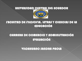 UNIVERSIDAD CENTRAL DEL ECUADOR

FACULTAD DE FILOSOFIA, LETRAS Y CIENCIAS DE LA
EDUCACIÓN
CARRERA DE COMERCIO Y ADMINISTRACIÓN
EVALUACIÓN
VILCAHUANO SANDRA PAOLA

 