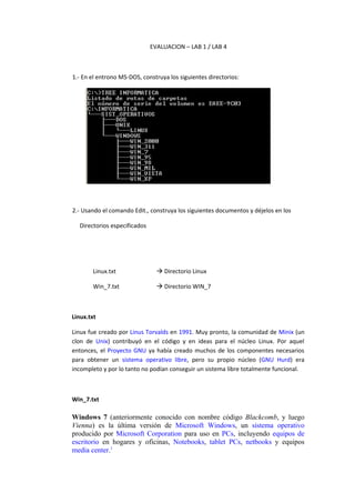 EVALUACION – LAB 1 / LAB 4



1.- En el entrono MS-DOS, construya los siguientes directorios:




2.- Usando el comando Edit., construya los siguientes documentos y déjelos en los

  Directorios especificados




        Linux.txt                Directorio Linux

        Win_7.txt                Directorio WIN_7



Linux.txt

Linux fue creado por Linus Torvalds en 1991. Muy pronto, la comunidad de Minix (un
clon de Unix) contribuyó en el código y en ideas para el núcleo Linux. Por aquel
entonces, el Proyecto GNU ya había creado muchos de los componentes necesarios
para obtener un sistema operativo libre, pero su propio núcleo (GNU Hurd) era
incompleto y por lo tanto no podían conseguir un sistema libre totalmente funcional.



Win_7.txt

Windows 7 (anteriormente conocido con nombre código Blackcomb, y luego
Vienna) es la última versión de Microsoft Windows, un sistema operativo
producido por Microsoft Corporation para uso en PCs, incluyendo equipos de
escritorio en hogares y oficinas, Notebooks, tablet PCs, netbooks y equipos
media center.1
 