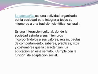 La educación es una actividad organizada
por la sociedad para integrar a todos su
miembros a una tradición científica- cultural .

Es una interacción cultural, donde la
sociedad asimila a sus miembros
incorporándolos a sus valores, reglas, pautas
de comportamiento, saberes, prácticas, ritos
y costumbres que la caracterizan. La
educación en este sentido, Cumple con la
función de adaptación social.
 