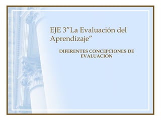 EJE 3”La Evaluación del
Aprendizaje”
DIFERENTES CONCEPCIONES DE
EVALUACIÓN
 