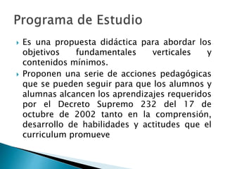  Es una propuesta didáctica para abordar los
objetivos fundamentales verticales y
contenidos mínimos.
 Proponen una serie de acciones pedagógicas
que se pueden seguir para que los alumnos y
alumnas alcancen los aprendizajes requeridos
por el Decreto Supremo 232 del 17 de
octubre de 2002 tanto en la comprensión,
desarrollo de habilidades y actitudes que el
curriculum promueve
 