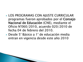  LOS PROGRAMAS CON AJUSTE CURRICULAR
programas fueron aprobados por el Consejo
Nacional de Educación (CNE), mediante el
Oficio N°060/2010, acuerdo 020/2010 de
fecha 04 de febrero del 2010.
 Desde 5° Básico a 1° de educación media
entran en vigencia desde este año 2010
 