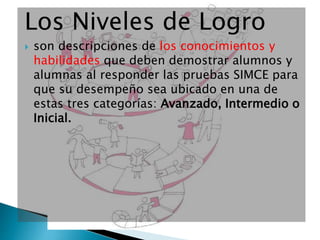 Los Niveles de Logro
 son descripciones de los conocimientos y
habilidades que deben demostrar alumnos y
alumnas al responder las pruebas SIMCE para
que su desempeño sea ubicado en una de
estas tres categorías: Avanzado, Intermedio o
Inicial.
 