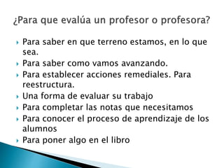  Para saber en que terreno estamos, en lo que
sea.
 Para saber como vamos avanzando.
 Para establecer acciones remediales. Para
reestructura.
 Una forma de evaluar su trabajo
 Para completar las notas que necesitamos
 Para conocer el proceso de aprendizaje de los
alumnos
 Para poner algo en el libro
 