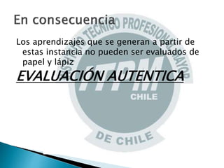 Los aprendizajes que se generan a partir de
estas instancia no pueden ser evaluados de
papel y lápiz
EVALUACIÓN AUTENTICA
 