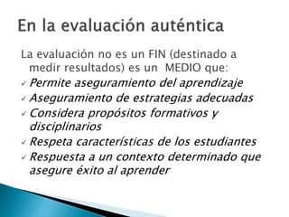La evaluación no es un FIN (destinado a
medir resultados) es un MEDIO que:
 Permite aseguramiento del aprendizaje
 Aseguramiento de estrategias adecuadas
 Considera propósitos formativos y
disciplinarios
 Respeta características de los estudiantes
 Respuesta a un contexto determinado que
asegure éxito al aprender
 