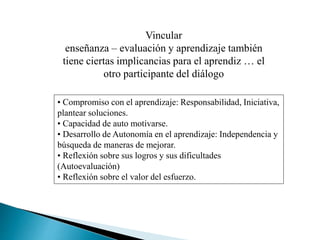 Vincular
enseñanza – evaluación y aprendizaje también
tiene ciertas implicancias para el aprendiz … el
otro participante del diálogo
• Compromiso con el aprendizaje: Responsabilidad, Iniciativa,
plantear soluciones.
• Capacidad de auto motivarse.
• Desarrollo de Autonomía en el aprendizaje: Independencia y
búsqueda de maneras de mejorar.
• Reflexión sobre sus logros y sus dificultades
(Autoevaluación)
• Reflexión sobre el valor del esfuerzo.
 