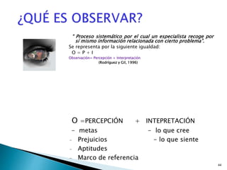 44
“ Proceso sistemático por el cual un especialista recoge por
sí mismo información relacionada con cierto problema”.
Se representa por la siguiente igualdad:
O = P + I
Observación= Percepción + Interpretación
(Rodríguez y Gil, 1996)
O =PERCEPCIÓN + INTEPRETACIÓN
- metas - lo que cree
- Prejuicios - lo que siente
- Aptitudes
- Marco de referencia
 