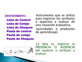 INSTRUMENTO:
- Lista de Control
- Lista de Cotejo
- Lista de Chequeo
- Pauta de control
- Pauta de cotejo
- Pauta de Chequeo
Instrumento que se utiliza
para registrar los atributos
o aspectos a evaluar de
una situación evaluativa.
(actividades o productos
de aprendizaje)
La idea es registrar la
PRESENCIA O AUSENCIA
del aspecto o atributo a
evaluar.
 