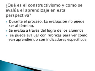  Durante el proceso. La evaluación no puede
ser al término.
 Se evalúa a través del logro de los alumnos
 se puede evaluar con rubricas para ver como
van aprendiendo con indicadores específicos.
 