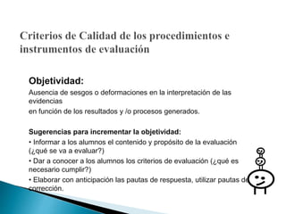 Objetividad:
Ausencia de sesgos o deformaciones en la interpretación de las
evidencias
en función de los resultados y /o procesos generados.
Sugerencias para incrementar la objetividad:
• Informar a los alumnos el contenido y propósito de la evaluación
(¿qué se va a evaluar?)
• Dar a conocer a los alumnos los criterios de evaluación (¿qué es
necesario cumplir?)
• Elaborar con anticipación las pautas de respuesta, utilizar pautas de
corrección.
 