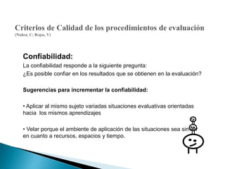 Confiabilidad:
La confiabilidad responde a la siguiente pregunta:
¿Es posible confiar en los resultados que se obtienen en la evaluación?
Sugerencias para incrementar la confiabilidad:
• Aplicar al mismo sujeto variadas situaciones evaluativas orientadas
hacia los mismos aprendizajes
• Velar porque el ambiente de aplicación de las situaciones sea similar
en cuanto a recursos, espacios y tiempo.
 