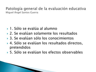  1. Sólo se evalúa al alumno
 2. Se evalúan solamente los resultados
 3. Se evalúan sólo los conocimientos
 4. Sólo se evalúan los resultados directos,
pretendidos
 5. Sólo se evalúan los efectos observables
 