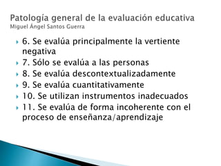  6. Se evalúa principalmente la vertiente
negativa
 7. Sólo se evalúa a las personas
 8. Se evalúa descontextualizadamente
 9. Se evalúa cuantitativamente
 10. Se utilizan instrumentos inadecuados
 11. Se evalúa de forma incoherente con el
proceso de enseñanza/aprendizaje
 