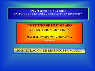 UNIVERSIDAD DE GUAYAQUIL
FACULTAD DE FILOSOFÍA Y CIENCIAS DE LA EDUCACIÓN



         INSTITUTO DE POST GRADO
          Y EDUCACIÓN CONTINUA

         MAESTRÍA EN GERENCIA EDUCATIVA
                    Paralelo A1



ADMINISTRACIÓN DE RECURSOS HUMANOS
 