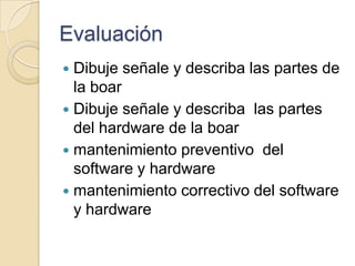 Evaluación  Dibuje señale y describa las partes de la boar Dibuje señale y describa  las partes del hardware de la boar mantenimiento preventivo  del software y hardware  mantenimiento correctivo del software y hardware  