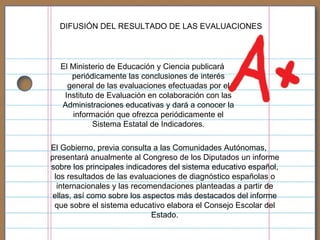 El Gobierno, previa consulta a las Comunidades Autónomas, presentará anualmente al Congreso de los Diputados un informe sobre los principales indicadores del sistema educativo español, los resultados de las evaluaciones de diagnóstico españolas o internacionales y las recomendaciones planteadas a partir de ellas, así como sobre los aspectos más destacados del informe que sobre el sistema educativo elabora el Consejo Escolar del Estado. DIFUSIÓN DEL RESULTADO DE LAS EVALUACIONES El Ministerio de Educación y Ciencia publicará periódicamente las conclusiones de interés general de las evaluaciones efectuadas por el Instituto de Evaluación en colaboración con las Administraciones educativas y dará a conocer la información que ofrezca periódicamente el Sistema Estatal de Indicadores. 