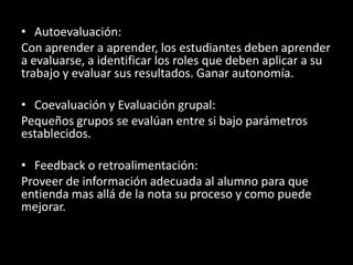 Autoevaluación:Con aprender a aprender, los estudiantes deben aprender a evaluarse, a identificar los roles que deben aplicar a su trabajo y evaluar sus resultados. Ganar autonomía.Coevaluación y Evaluación grupal:Pequeños grupos se evalúan entre si bajo parámetros establecidos.Feedback o retroalimentación:Proveer de información adecuada al alumno para que entienda mas allá de la nota su proceso y como puede mejorar.