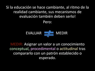 Si la educación se hace cambiante, al ritmo de la realidad cambiante, sus mecanismos de evaluación también deben serlo!Pero:                     EVALUAR               MEDIRMEDIR: Asignar un valor a un conocimiento conceptual, procedimental o actitudinal tras compararlo con un patrón establecido o esperado.