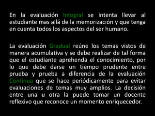 En la evaluación Integral se intenta llevar al estudiante mas allá de la memorización y que tenga en cuenta todos los aspectos del ser humano.La evaluación Gradual reúne los temas vistos de manera acumulativa y se debe realizar de tal forma que el estudiante aprehenda el conocimiento, por lo que debe darse un tiempo prudente entre prueba y prueba a diferencia de la evaluación Continua que se hace periódicamente para evitar evaluaciones de temas muy amplios. La decisión entre una u otra la puede tomar un docente reflexivo que reconoce un momento enriquecedor.