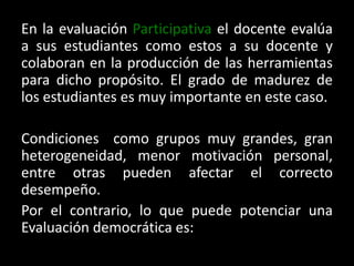 En la evaluación Participativa el docente evalúa a sus estudiantes como estos a su docente y colaboran en la producción de las herramientas para dicho propósito. El grado de madurez de los estudiantes es muy importante en este caso. Condiciones  como grupos muy grandes, gran heterogeneidad, menor motivación personal, entre otras pueden afectar el correcto desempeño. Por el contrario, lo que puede potenciar una Evaluación democrática es: