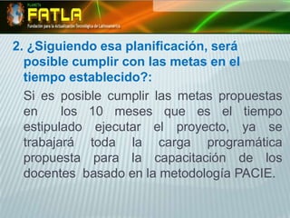 2. ¿Siguiendo esa planificación, será posible cumplir con las metas en el tiempo establecido?:	Si es posible cumplir las metas propuestas en  los 10 meses que es el tiempo  estipulado ejecutar el proyecto, ya se trabajará toda la carga programática propuesta para la capacitación de los docentes  basado en la metodología PACIE.