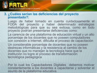 3. ¿Cuáles serían las deficiencias del proyecto presentado?:Luego de haber tomado en cuenta cuidadosamente el FODA del proyecto y haber determinado estrategias metodológicas para que su sea exitosa, como en todo proyecto podrían presentarse deficiencias como:	La carencia de una plataforma de educación virtual y un alto porcentaje de los docentes que no poseen computadores con conexión a internet. dificulta el proceso de capacitación Un considerable porcentaje de docentes que no poseen destrezas informáticas y la resistencia al cambio de los docentes que no manejan la tecnología hace que la institución no logre el proceso de transformación tecnológica pedagógica Por lo cual los Capacitadores Digitales  debemos motivar constantemente a los docentes a capacitarse y solventar el asunto de la plataforma educativa.