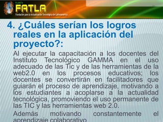 4. ¿Cuáles serían los logros reales en la aplicación del proyecto?:Al ejecutar la capacitación a los docentes del Instituto Tecnológico GAMMAen el uso adecuado de las Tic y de las herramientas de la web2.0 en los procesos educativos; los docentes se convertirán en facilitadores que guiarán el proceso de aprendizaje, motivando a los estudiantes a acoplarse a la actualidad tecnológica, promoviendo el uso permanente de las TIC y las herramientas web 2.0. Además motivando constantemente el aprendizaje colaborativo 
