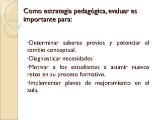 Como estrategia pedagógica, evaluar es importante para: Determinar saberes previos y potenciar el cambio conceptual. Diagnosticar necesidades Motivar a los estudiantes a asumir nuevos retos en su proceso formativo. Implementar planes de mejoramiento en el aula. 