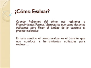 ¿Cómo Evaluar? Cuando hablamos del cómo, nos referimos a Procedimientos/Formas/ Estructuras que como docentes aplicamos para llevar al ámbito de lo concreto el proceso evaluativo En este sentido el cómo evaluar es el transito que nos conduce a herramientas utilizadas para evaluar…  