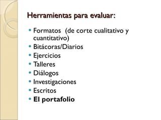 Herramientas para evaluar:  Formatos  (de corte cualitativo y cuantitativo) Bitácoras/Diarios Ejercicios  Talleres  Diálogos Investigaciones  Escritos  El portafolio 