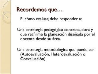Recordemos que…  El cómo evaluar, debe responder a: Una estrategia pedagógica concreta, clara y que reafirme la planeación diseñada por el docente desde su área. Una estrategia metodológica que puede ser (Autoevaluación, Heteroevaluación o Coevaluación)  
