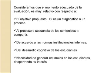 Consideramos que el momento adecuado de la evaluación, es muy  relativo con respecto a: El objetivo propuesto:  Si es un diagnóstico o un proceso.  Al proceso o secuencia de los contenidos a compartir. De acuerdo a las normas institucionales internas. Del desarrollo cognitivo de los estudiantes Necesidad de generar estímulos en los estudiantes, despertando su interés 
