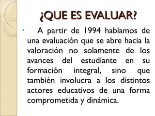 ¿ QUE ES EVALUAR? A partir de 1994 hablamos de una evaluación que se abre hacia la valoración no solamente de los avances del estudiante en su formación integral, sino que también involucra a los distintos actores educativos de una forma comprometida y dinámica.  