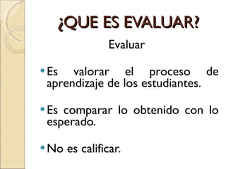 ¿ QUE ES EVALUAR? Evaluar  Es valorar el proceso de aprendizaje de los estudiantes. Es comparar lo obtenido con lo esperado. No es calificar. 