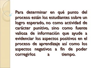 Para determinar en qué punto del proceso están los estudiantes sobre un logro esperado,  no como actividad de carácter punitivo, sino como fuente valiosa de información que ayude a evidenciar los aspectos positivos en el proceso de aprendizaje así como los aspectos negativos a fin de poder corregirlos a tiempo.  