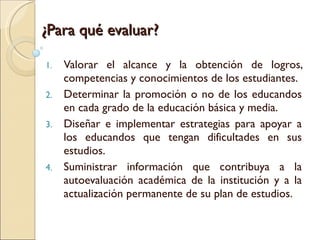 ¿Para qué evaluar? Valorar el alcance y la obtención de logros, competencias y conocimientos de los estudiantes. Determinar la promoción o no de los educandos en cada grado de la educación básica y media. Diseñar e implementar estrategias para apoyar a los educandos que tengan dificultades en sus estudios. Suministrar información que contribuya a la autoevaluación académica de la institución y a la actualización permanente de su plan de estudios. 