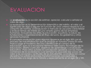    La evaluación es la acción de estimar, apreciar, calcular o señalar el
    valor de algo.1
   La evaluación es la determinación sistemática del mérito, el valor y el
    significado de algo o alguien en función de unos criterios respecto a un
    conjunto de normas. La evaluación a menudo se usa para caracterizar
    y evaluar temas de interés en una amplia gama de las empresas
    humanas, incluyendo las artes, la educación, la justicia, la salud, las
    fundaciones y organizaciones sin fines de lucro, los gobiernos y otros
    servicios humanos.
   El concepto evaluación para algunos aparece en el siglo XIX con el
    proceso de industrialización que se produjo en Estados Unidos En este
    marco surge el moderno discurso científico en el campo de la
    educación, que va a incorporar términos tales como tecnología de la
    educación, diseño curricular, objetivos de aprendizaje o evaluación
    educativa . Para otros autores la concepción aparece con los mismos
    comienzos de la sociedad la cual siempre ha buscado dar juicios de
    valor a las acciones y actitudes de los estudiantes. La evaluación como
    disciplina ha sufrido profundas transformaciones conceptuales y
    funcionales a lo largo de la historia y especialmente en el siglo XX y XXI.
 