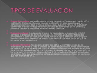    Evaluación continua: pretende superar la relación evaluación-examen o evaluación-
    calificación final de los alumnos, y centra la atención en otros aspectos que se
    consideran de interés para la mejora del proceso educativo. Por eso, la evaluación
    continua se realiza a lo largo de todo el proceso de aprendizaje de los alumnos y
    pretende describir e interpretar, no tanto medir y clasificar.

   Evaluación criterial: A lo largo del proceso de aprendizaje, la evaluación criterial
    compara el progreso del alumno en relación con metas graduales establecidas
    previamente a partir de la situación inicial. Por tanto, fija la atención en el progreso
    personal del alumno, dejando de lado la comparación con la situación en que se
    encuentran sus compañeros.

   Evaluación formativa: Recalca el carácter educativo y orientador propio de la
    evaluación. Se refiere a todo el proceso de aprendizaje de los alumnos, desde la fase
    de detección de las necesidades hasta el momento de la evaluación final o sumativa.
    Tiene una función de diagnóstico en las fases iniciales del proceso, y de orientación a lo
    largo de todo el proceso e incluso en la fase final, cuando el análisis de los resultados
    alcanzados tiene que proporcionar pistas para la reorientación de todos los elementos
    que han intervenido en él.
 