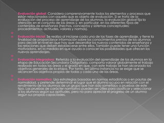 Evaluación global: Considera comprensivamente todos los elementos y procesos que
    están relacionados con aquello que es objeto de evaluación. Si se trata de la
    evaluación del proceso de aprendizaje de los alumnos, la evaluación global fija la
    atención en el conjunto de las áreas y, en particular, en los diferentes tipos de
    contenidos de enseñanza (hechos, conceptos y sistemas conceptuales;
    procedimientos; actitudes, valores y normas).

   Evaluación inicial: Se realiza al iniciarse cada una de las fases de aprendizaje, y tiene la
    finalidad de proporcionar información sobre los conocimientos previos de los alumnos
    para decidir el nivel en que hay que desarrollar los nuevos contenidos de enseñanza y
    las relaciones que deben establecerse entre ellos. También puede tener una función
    motivadora, en la medida en que ayuda a conocer las posibilidades que ofrecen los
    nuevos aprendizajes.

   Evaluación integradora: Referida a la evaluación del aprendizaje de los alumnos en la
    etapa de Educación Secundaria Obligatoria, comporta valorar globalmente el trabajo
    realizado en todas las áreas y el grado en que, con este trabajo se han alcanzado los
    objetivos generales de la etapa. Por tanto, en última instancia no se exige que se
    alcancen los objetivos propios de todas y cada una de las áreas.

   Evaluación normativa: Usa estrategias basadas en normas estadísticas o en pautas de
    normalidad, y pretende determinar el lugar que el alumno ocupa en relación con el
    rendimiento de los alumnos de un grupo que han sido sometidos a pruebas de este
    tipo. Las pruebas de carácter normativo pueden ser útiles para clasificar y seleccionar
    a los alumnos según sus aptitudes, pero no para apreciar el progreso de un alumno
    según sus propias capaciades.
 