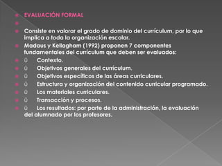    EVALUACIÓN FORMAL

   Consiste en valorar el grado de dominio del currículum, por lo que
    implica a toda la organización escolar.
   Madaus y Kellagham (1992) proponen 7 componentes
    fundamentales del currículum que deben ser evaluados:
   ü    Contexto.
   ü    Objetivos generales del currículum.
   ü    Objetivos específicos de las áreas curriculares.
   ü    Estructura y organización del contenido curricular programado.
   ü    Los materiales curriculares.
   ü    Transacción y procesos.
   ü    Los resultados: por parte de la administración, la evaluación
    del alumnado por los profesores.
 